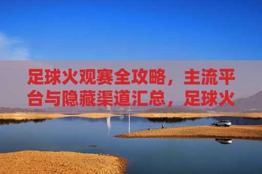 足球火观赛全攻略，主流平台与隐藏渠道汇总，足球火观赛全攻略，主流平台与隐藏渠道汇总