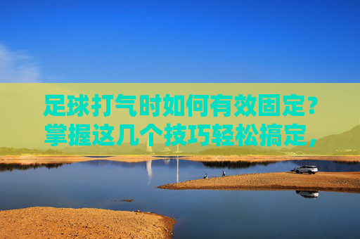 足球打气时如何有效固定？掌握这几个技巧轻松搞定，足球打气时如何有效固定？这几个技巧轻松搞定