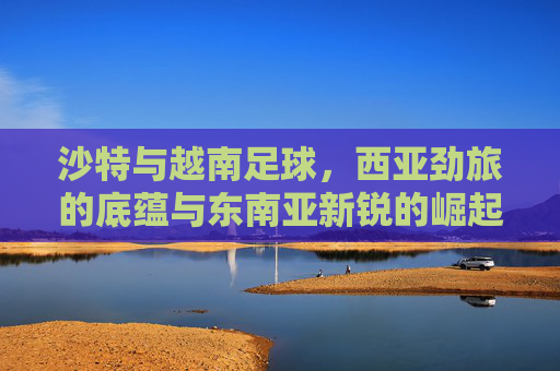 沙特与越南足球，西亚劲旅的底蕴与东南亚新锐的崛起，沙特越南足球，西亚劲旅底蕴与东南亚新锐崛起