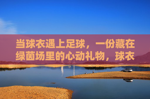 当球衣遇上足球,一份藏在绿茵场里的心动礼物,球衣足球,绿茵场里的心动礼物 当球衣遇上足球,一份藏在绿茵场里的心动礼物,球衣足球,绿茵场里的心动礼物