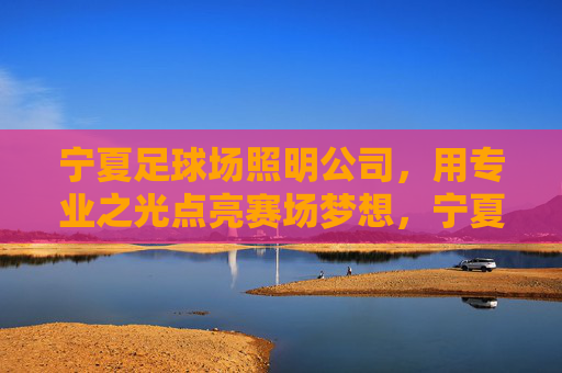 宁夏足球场照明公司，用专业之光点亮赛场梦想，宁夏足球场照明，专业之光耀赛场梦