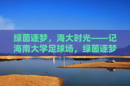 绿茵逐梦，海大时光——记海南大学足球场，绿茵逐梦，海大时光——记海南大学足球场
