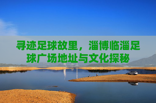 寻迹足球故里，淄博临淄足球广场地址与文化探秘