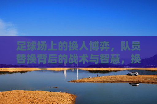 足球场上的换人博弈,队员替换背后的战术与智慧,换人博弈,足球场上的战术智慧 足球场上的换人博弈,队员替换背后的战术与智慧,换人博弈,足球场上的战术智慧
