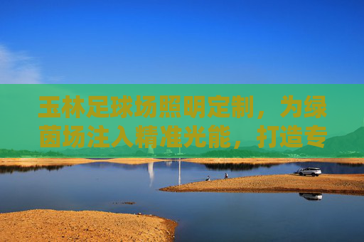 玉林足球场照明定制,为绿茵场注入精准光能,打造专业赛事与全民运动的品质保障,玉林足球场照明定制,以精准光能铸就专业赛事与全民运动品质保障 玉林足球场照明定制,为绿茵场注入精准光能,打造专业赛事与全民运动的品质保障,玉林足球场照明定制,以精准光能铸就专业赛事与全民运动品质保障