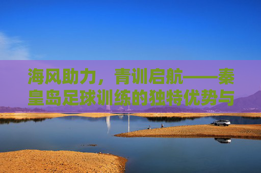 海风助力，青训启航——秦皇岛足球训练的独特优势与发展之路，海风助力，青训启航——秦皇岛足球训练的独特优势与发展之路