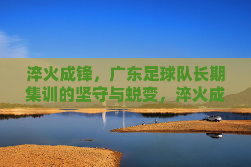 淬火成锋，广东足球队长期集训的坚守与蜕变，淬火成锋，广东足球队长期集训的坚守与蜕变