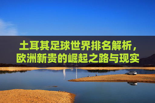 土耳其足球世界排名解析，欧洲新贵的崛起之路与现实挑战，欧洲新贵土耳其足球，崛起之路与现实挑战