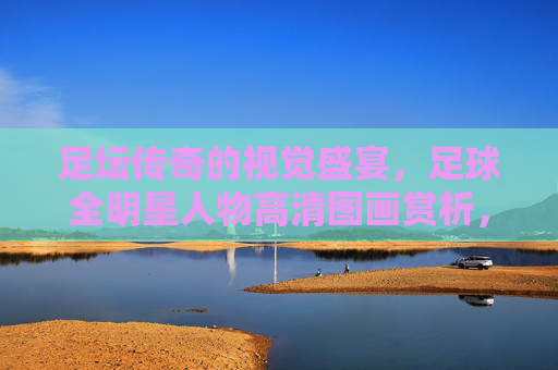 足坛传奇的视觉盛宴，足球全明星人物高清图画赏析，足坛全明星视觉盛宴，高清图画赏析