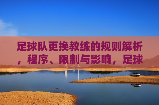 足球队更换教练的规则解析,程序、限制与影响,足球队更换教练规则解析,程序、限制与影响 足球队更换教练的规则解析,程序、限制与影响,足球队更换教练规则解析,程序、限制与影响