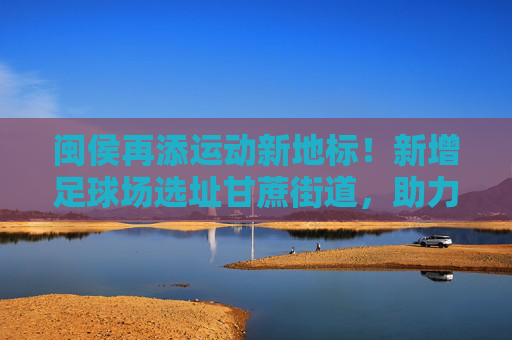 闽侯再添运动新地标！新增足球场选址甘蔗街道，助力全民健身与足球事业发展，闽侯再添运动新地标，甘蔗街道新增足球场助力全民健身与足球发展
