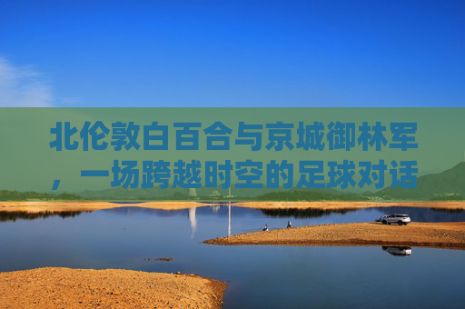 北伦敦白百合与京城御林军,一场跨越时空的足球对话,北伦敦白百合与京城御林军,跨越时空的足球对话 北伦敦白百合与京城御林军,一场跨越时空的足球对话,北伦敦白百合与京城御林军,跨越时空的足球对话