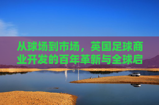 从球场到市场,英国足球商业开发的百年革新与全球启示,从球场到市场,英国足球商业开发的百年革新与全球启示 从球场到市场,英国足球商业开发的百年革新与全球启示,从球场到市场,英国足球商业开发的百年革新与全球启示