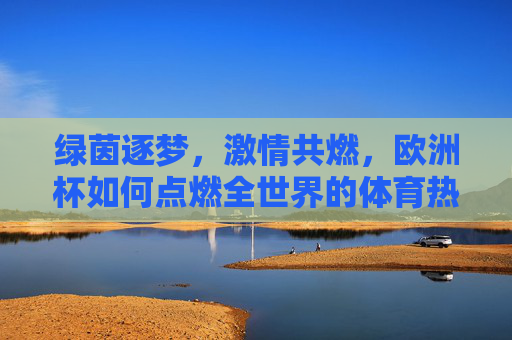 绿茵逐梦,激情共燃,欧洲杯如何点燃全世界的体育热情,欧洲杯,绿茵逐梦,激情燃遍全球 绿茵逐梦,激情共燃,欧洲杯如何点燃全世界的体育热情,欧洲杯,绿茵逐梦,激情燃遍全球