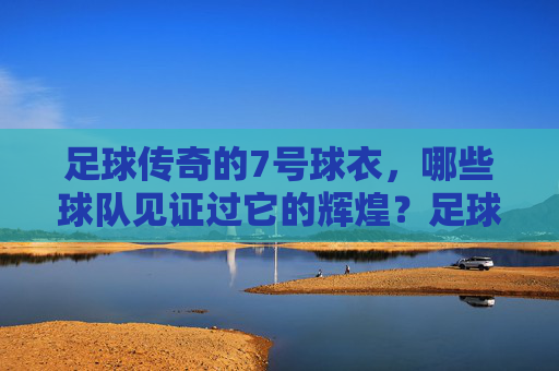 足球传奇的7号球衣,哪些球队见证过它的辉煌?足球传奇7号球衣,见证辉煌的球队 足球传奇的7号球衣,哪些球队见证过它的辉煌?足球传奇7号球衣,见证辉煌的球队
