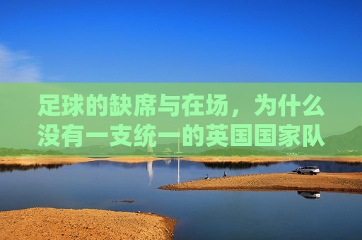 足球的缺席与在场,为什么没有一支统一的英国国家队?英国为何没有统一的足球国家队? 足球的缺席与在场,为什么没有一支统一的英国国家队?英国为何没有统一的足球国家队?