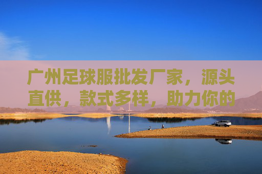 广州足球服批发厂家,源头直供,款式多样,助力你的足球事业!广州足球服批发厂家,源头直供多样款式,助力足球事业 广州足球服批发厂家,源头直供,款式多样,助力你的足球事业!广州足球服批发厂家,源头直供多样款式,助力足球事业