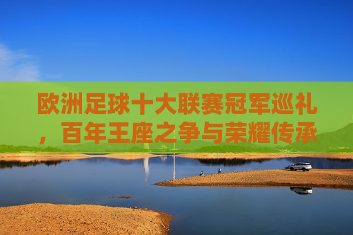 欧洲足球十大联赛冠军巡礼，百年王座之争与荣耀传承