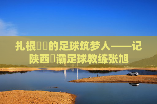 扎根浐灡的足球筑梦人——记陕西浐灞足球教练张旭