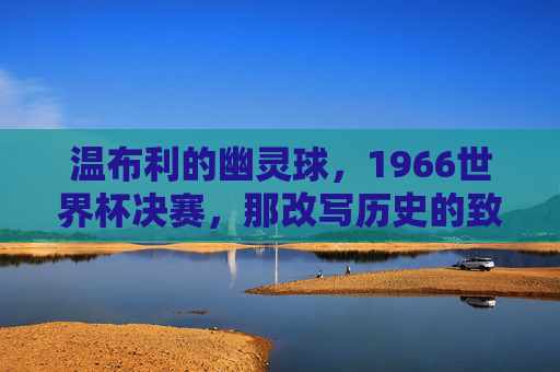温布利的幽灵球,1966世界杯决赛,那改写历史的致命误判 温布利的幽灵球,1966世界杯决赛,那改写历史的致命误判