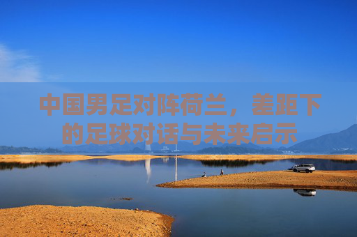 中国男足对阵荷兰,差距下的足球对话与未来启示 中国男足对阵荷兰,差距下的足球对话与未来启示