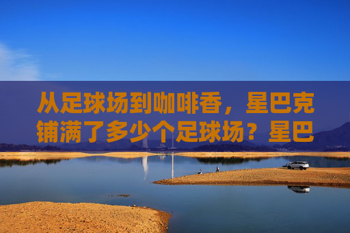 从足球场到咖啡香,星巴克铺满了多少个足球场?星巴克铺满多少个足球场? 从足球场到咖啡香,星巴克铺满了多少个足球场?星巴克铺满多少个足球场?