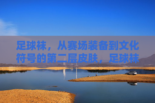 足球袜,从赛场装备到文化符号的第二层皮肤,足球袜,从赛场装备到文化符号的第二层皮肤 足球袜,从赛场装备到文化符号的第二层皮肤,足球袜,从赛场装备到文化符号的第二层皮肤