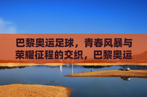 巴黎奥运足球，青春风暴与荣耀征程的交织，巴黎奥运足球，青春风暴交织荣耀征程