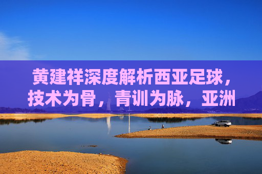 黄建祥深度解析西亚足球，技术为骨，青训为脉，亚洲赛场上的细腻风暴，黄建祥深度解析，西亚足球技术为骨、青训为脉的细腻风暴