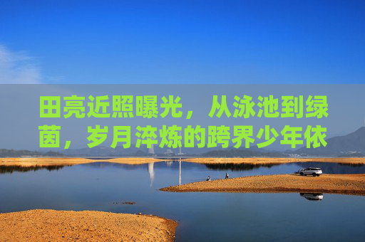 田亮近照曝光，从泳池到绿茵，岁月淬炼的跨界少年依旧耀眼