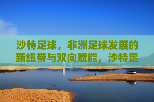 沙特足球，非洲足球发展的新纽带与双向赋能，沙特足球，非洲足球发展的新纽带与双向赋能