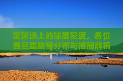 足球场上的球星密度，各位置巨星数量分布与格局解析，足球球星密度分布与位置格局解析