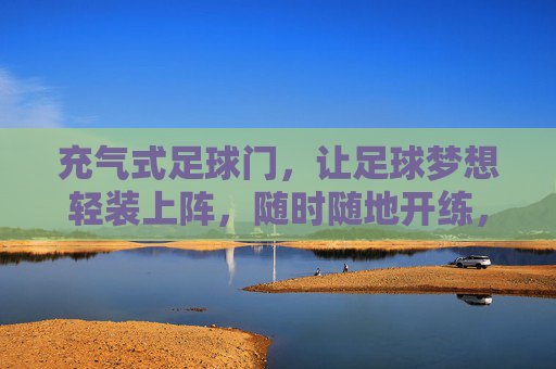 充气式足球门，让足球梦想轻装上阵，随时随地开练，充气式足球门，轻装上阵，随时随地开练