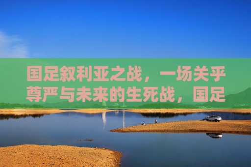国足叙利亚之战，一场关乎尊严与未来的生死战，国足叙利亚战，尊严与未来的生死战