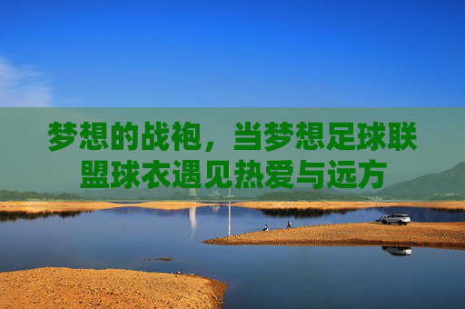 梦想的战袍,当梦想足球联盟球衣遇见热爱与远方 梦想的战袍,当梦想足球联盟球衣遇见热爱与远方