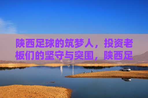 陕西足球的筑梦人，投资老板们的坚守与突围，陕西足球筑梦人，投资老板们的坚守与突围