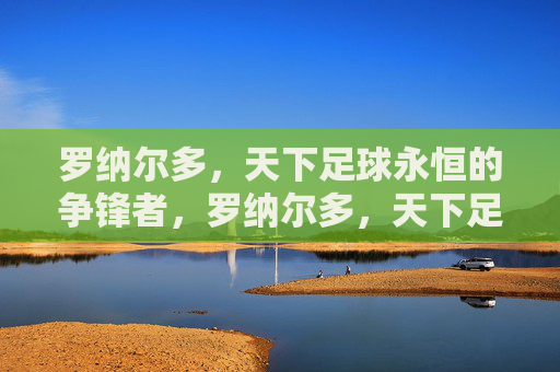 罗纳尔多,天下足球永恒的争锋者,罗纳尔多,天下足球永恒的争锋者 罗纳尔多,天下足球永恒的争锋者,罗纳尔多,天下足球永恒的争锋者