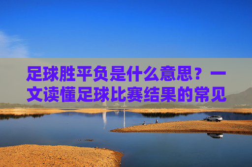 足球胜平负是什么意思？一文读懂足球比赛结果的常见判定，足球胜平负是什么？一文读懂比赛结果常见判定