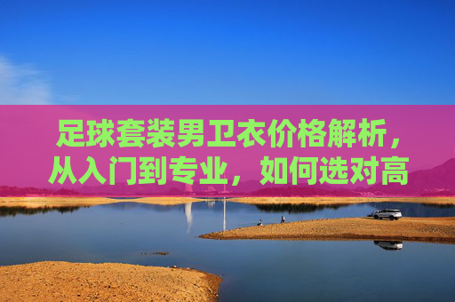 足球套装男卫衣价格解析,从入门到专业,如何选对高性价比装备? 足球套装男卫衣价格解析,从入门到专业,如何选对高性价比装备?