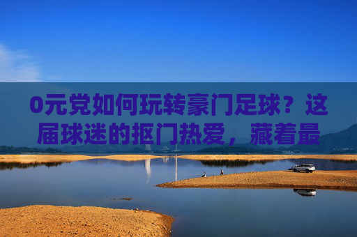 0元党如何玩转豪门足球？这届球迷的抠门热爱，藏着最野的仪式感，抠门热爱藏野仪式，0元党玩转豪门足球