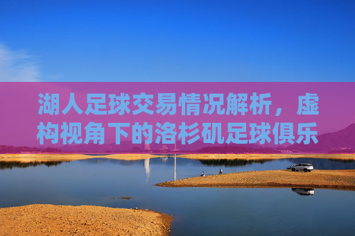 湖人足球交易情况解析，虚构视角下的洛杉矶足球俱乐部运作策略，虚构视角下洛杉矶足球俱乐部交易与运作策略解析