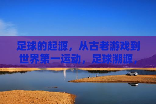足球的起源，从古老游戏到世界第一运动，足球溯源，从古老游戏到世界第一运动
