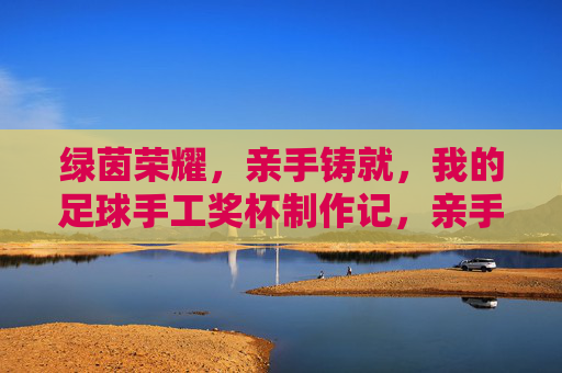 绿茵荣耀，亲手铸就，我的足球手工奖杯制作记，亲手铸就绿茵荣耀，我的足球手工奖杯