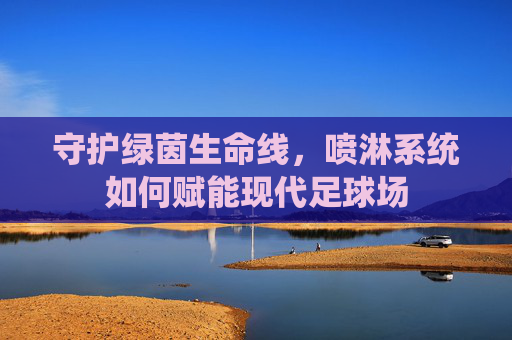 守护绿茵生命线，喷淋系统如何赋能现代足球场