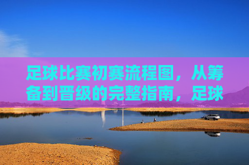 足球比赛初赛流程图，从筹备到晋级的完整指南，足球比赛初赛筹备到晋级流程图完整指南
