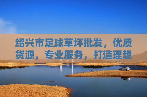 绍兴市足球草坪批发，优质货源，专业服务，打造理想运动场地，绍兴足球草坪批发，优质货源专业服务，打造理想运动场地