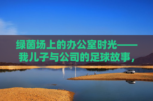 绿茵场上的办公室时光——我儿子与公司的足球故事，绿茵场上的办公室时光，我儿子的足球故事
