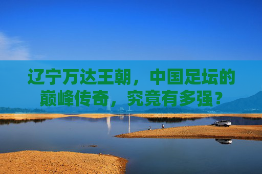 辽宁万达王朝，中国足坛的巅峰传奇，究竟有多强？