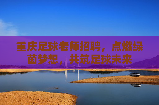 重庆足球老师招聘，点燃绿茵梦想，共筑足球未来