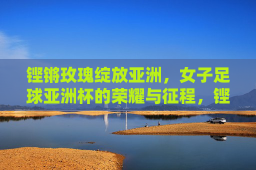 铿锵玫瑰绽放亚洲,女子足球亚洲杯的荣耀与征程,铿锵玫瑰绽放亚洲,女足亚洲杯荣耀征程 铿锵玫瑰绽放亚洲,女子足球亚洲杯的荣耀与征程,铿锵玫瑰绽放亚洲,女足亚洲杯荣耀征程